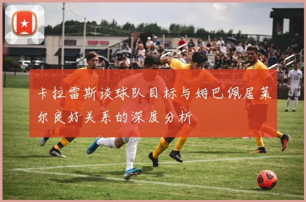 卡拉雷斯谈球队目标与姆巴佩居莱尔良好关系的深度分析
