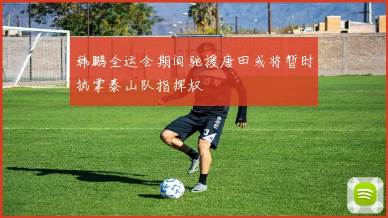 韩鹏全运会期间驰援唐田或将暂时执掌泰山队指挥权