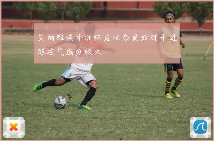 艾纳维谈非洲杯后状态良好对手进球运气成分较大