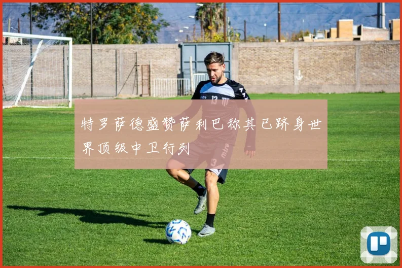 特罗萨德盛赞萨利巴称其已跻身世界顶级中卫行列