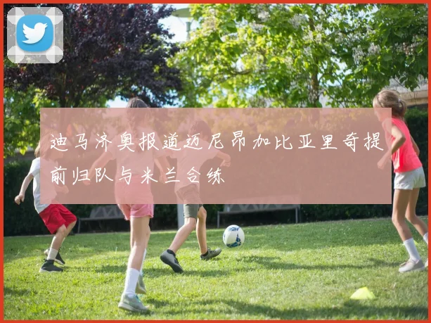 迪马济奥报道迈尼昂加比亚里奇提前归队与米兰合练