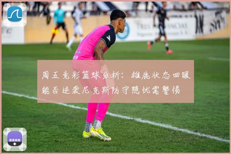 周五竞彩篮球分析：雄鹿状态回暖能否逆袭尼克斯防守隐忧需警惕