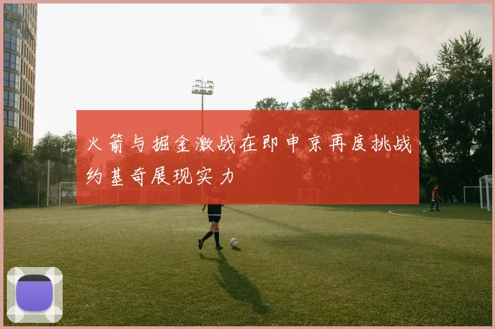 火箭与掘金激战在即申京再度挑战约基奇展现实力
