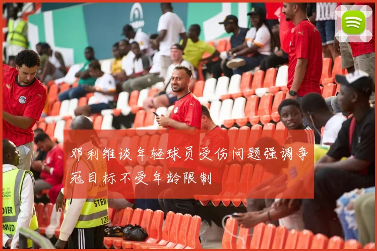 邓利维谈年轻球员受伤问题强调争冠目标不受年龄限制
