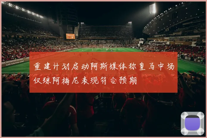 重建计划启动阿斯媒体称皇马中场仅琼阿梅尼表现符合预期