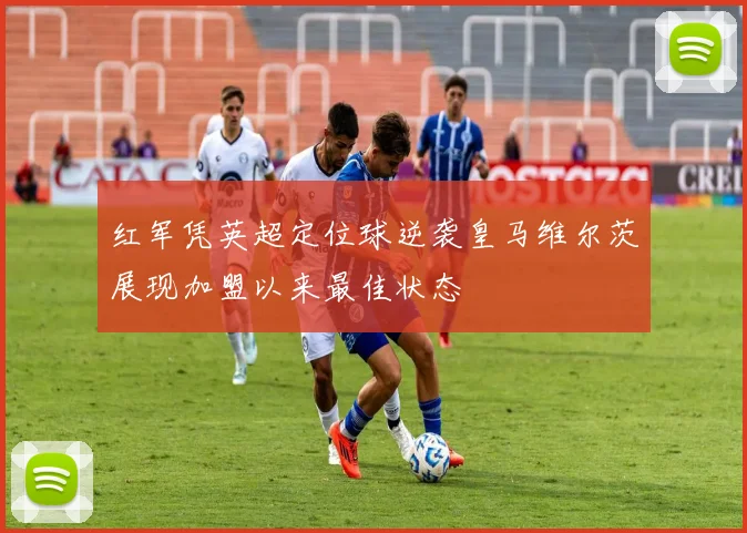 红军凭英超定位球逆袭皇马维尔茨展现加盟以来最佳状态