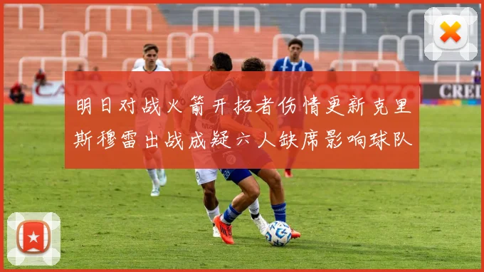 明日对战火箭开拓者伤情更新克里斯穆雷出战成疑六人缺席影响球队实力