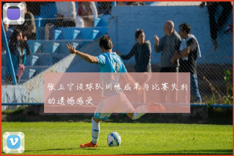 张玉宁谈球队训练成果与比赛失利的遗憾感受