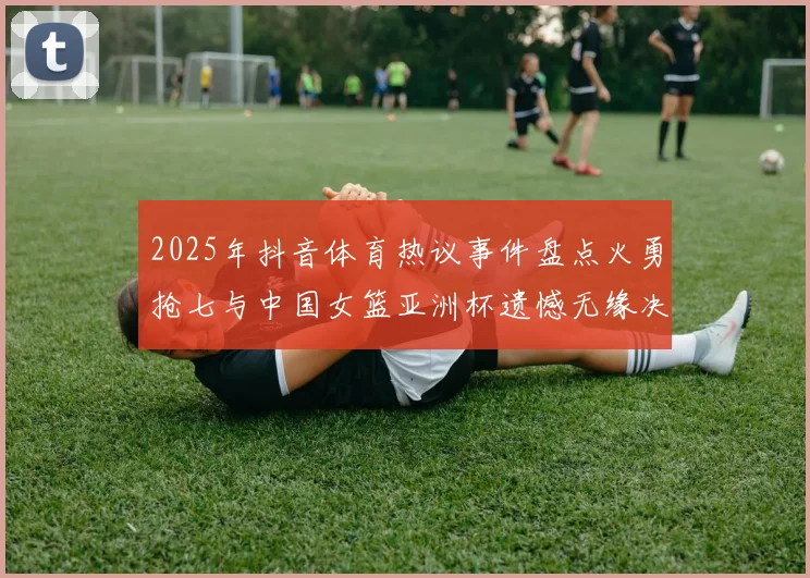2025年抖音体育热议事件盘点火勇抢七与中国女篮亚洲杯遗憾无缘决赛