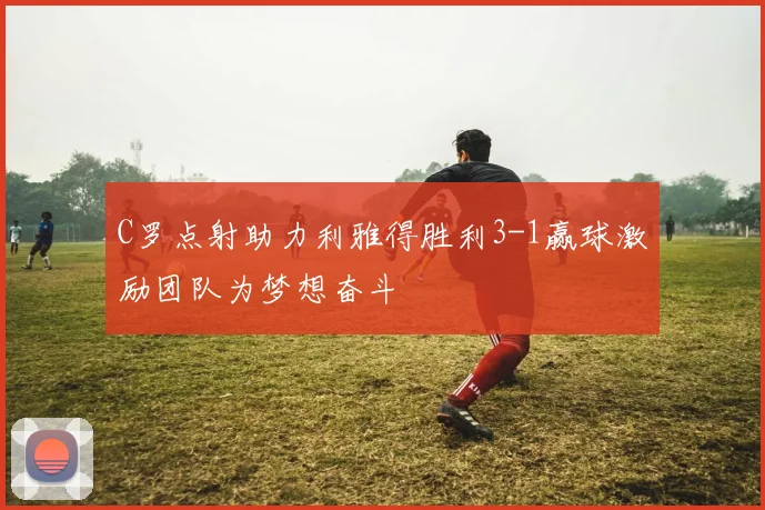 C罗点射助力利雅得胜利3-1赢球激励团队为梦想奋斗