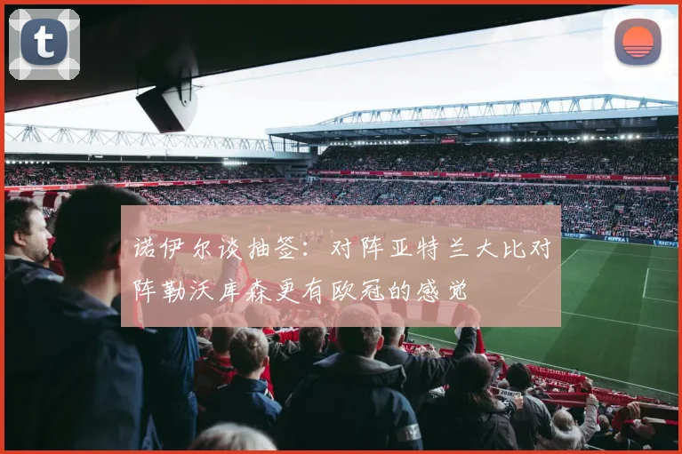 诺伊尔谈抽签：对阵亚特兰大比对阵勒沃库森更有欧冠的感觉