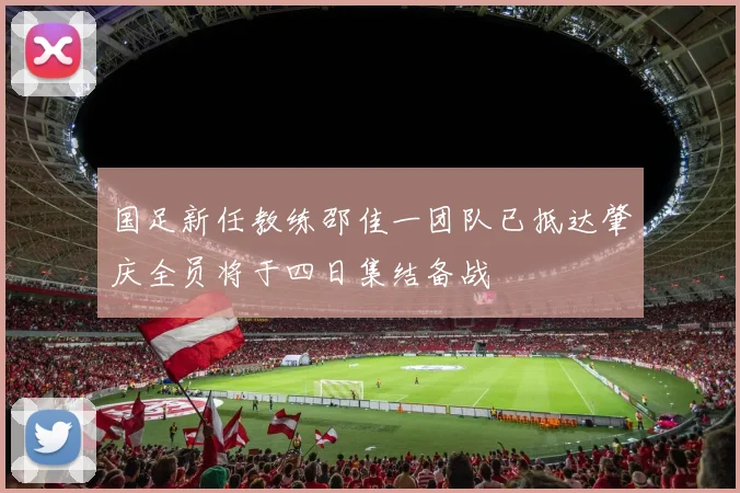 国足新任教练邵佳一团队已抵达肇庆全员将于四日集结备战