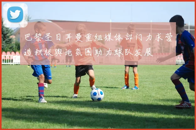 巴黎圣日耳曼重组媒体部门力求营造积极舆论氛围助力球队发展