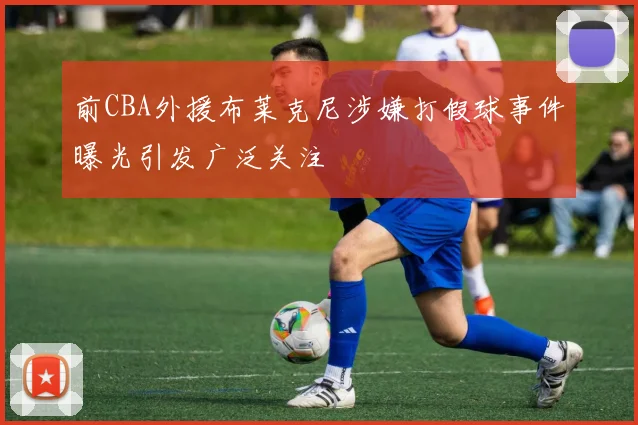 前CBA外援布莱克尼涉嫌打假球事件曝光引发广泛关注