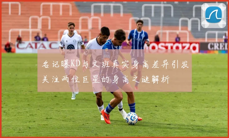 名记曝KD与文班真实身高差异引发关注两位巨星的身高之谜解析