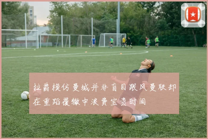 拉爵模仿曼城并非盲目跟风曼联却在重蹈覆辙中浪费宝贵时间
