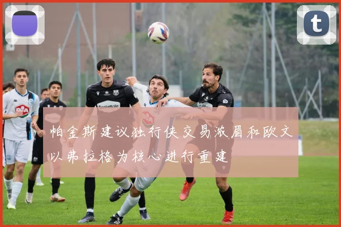 帕金斯建议独行侠交易浓眉和欧文以弗拉格为核心进行重建