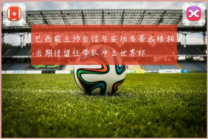 巴西前主帅自信与安切洛蒂成绩相当期待留任带队冲击世界杯