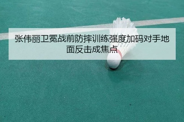 张伟丽卫冕战前防摔训练强度加码对手地面反击成焦点